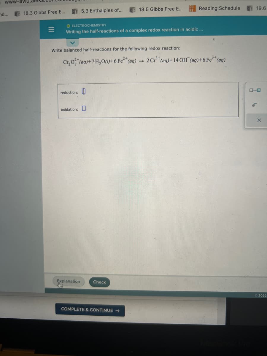 www-aw
nd...
18.3 Gibbs Free E...
|||
=
reduction:
5.3 Enthalpies of...
O ELECTROCHEMISTRY
Writing the half-reactions of a complex redox reaction in acidic ...
Write balanced half-reactions for the following redox reaction:
Cr₂O2 (aq)+7 H₂O()+6 Fe²+ (aq)
2 Cr3+
oxidation:
Explanation
y
18.5 Gibbs Free E...
Check
COMPLETE & CONTINUE →
Reading Schedule
4
+(aq)+14 OH (aq)+6 Fe³+ (aq)
19.6
ローロ
é
X
Ⓒ2022