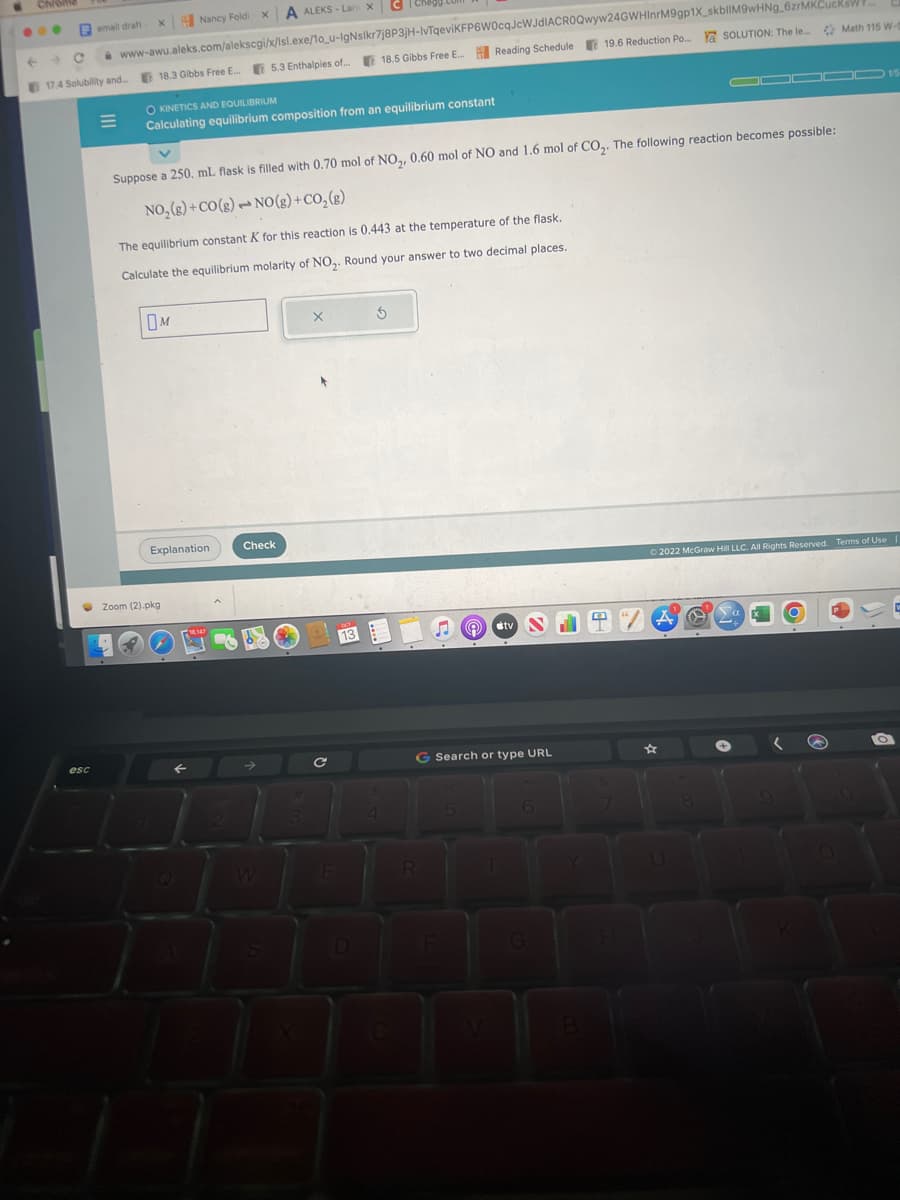 Chrome
Femail draft
esc
C
17.4 Solubility and... 18.3 Gibbs Free E...
E
X A ALEKS-Lari X
X Nancy Foldi
www-awu.aleks.com/alekscgi/x/lsl.exe/1o_u-IgNslkr7j8P3jH-IvTqeviKFP6W0cqJcWJDIACROQwyw24GWHinrM9gp1X_skbilM9wHNg_6zrMKCucksw
18.5 Gibbs Free E... Reading Schedule 19.6 Reduction Po... a SOLUTION: The le...
OKINETICS AND EQUILIBRIUM
Calculating equilibrium composition from an equilibrium constant
M
Suppose a 250. mL flask is filled with 0.70 mol of NO₂, 0.60 mol of NO and 1.6 mol of CO₂. The following reaction becomes possible:
NO₂(g) +CO(g)
NO(g) + CO₂(g)
Explanation
5.3 Enthalpies of...
The equilibrium constant K for this reaction is 0.443 at the temperature of the flask.
Calculate the equilibrium molarity of NO₂. Round your answer to two decimal places.
Zoom (2).pkg
1
F
Check
X
C|Chegg.
C
E
13
3
$
4
♫tv N
G Search or type URL
R
5
B
EX
"/A
U
Ⓒ2022 McGraw Hill LLC. All Rights Reserved. Terms of Use
0
8
+
▬▬000 15
Math 115 W-5
a
(
OD
a
→
O