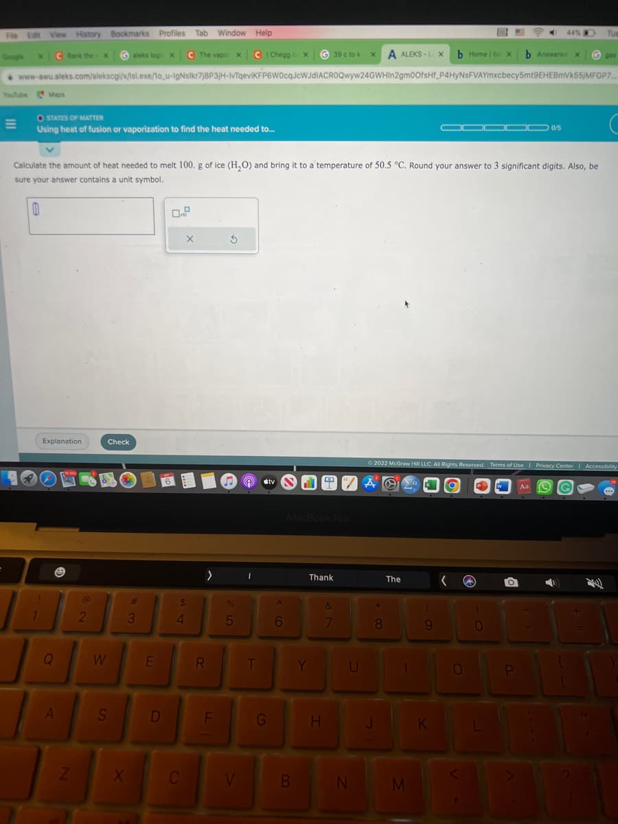 File Edit View History Bookmarks Profiles Tab Window Help
Google
C Rank the c
X
X
YouTube Maps
=
OSTATES OF MATTER
Using heat of fusion or vaporization to find the heat needed to...
T
1
aleks logi x C The vapor X C | Chegg.co X
www-awu.aleks.com/alekscgi/x/isl.exe/10_u-IgNsikr7j8P3jH-IvTqeviKFP6W0cqJcWJdIACROQwyw24GWHIn2gm0OfsHf_P4HYNSFVAYmxcbecy5mt9EHEBmVk55jMFGP7....
Explanation
Q
A
Z
@
Calculate the amount of heat needed to melt 100. g of ice (H₂O) and bring it to a temperature of 50.5 °C. Round your answer to 3 significant digits. Also, be
sure your answer contains a unit symbol.
0
2
Check
W
S
X
#
3
E
D
6
$
4
X
C
>
R
UL
F
S
%
5
V
1
Ⓡ tv N DA O
T
G
6
39 c tok x A ALEKS-L X
MacBook Pro
B
Thank
Y
H
&
7
U
N
8
J
The
|
b Home | ba X
M
Ⓒ2022 McGraw Hill LLC. All Rights Reserved. Terms of Use | Privacy Center | Accessibility
Aa (C)
(
9
K
1000D 0/5
0/5
0
b Answered X
)
0
O
44%
OD
P
B
Tue
G gas
8
...