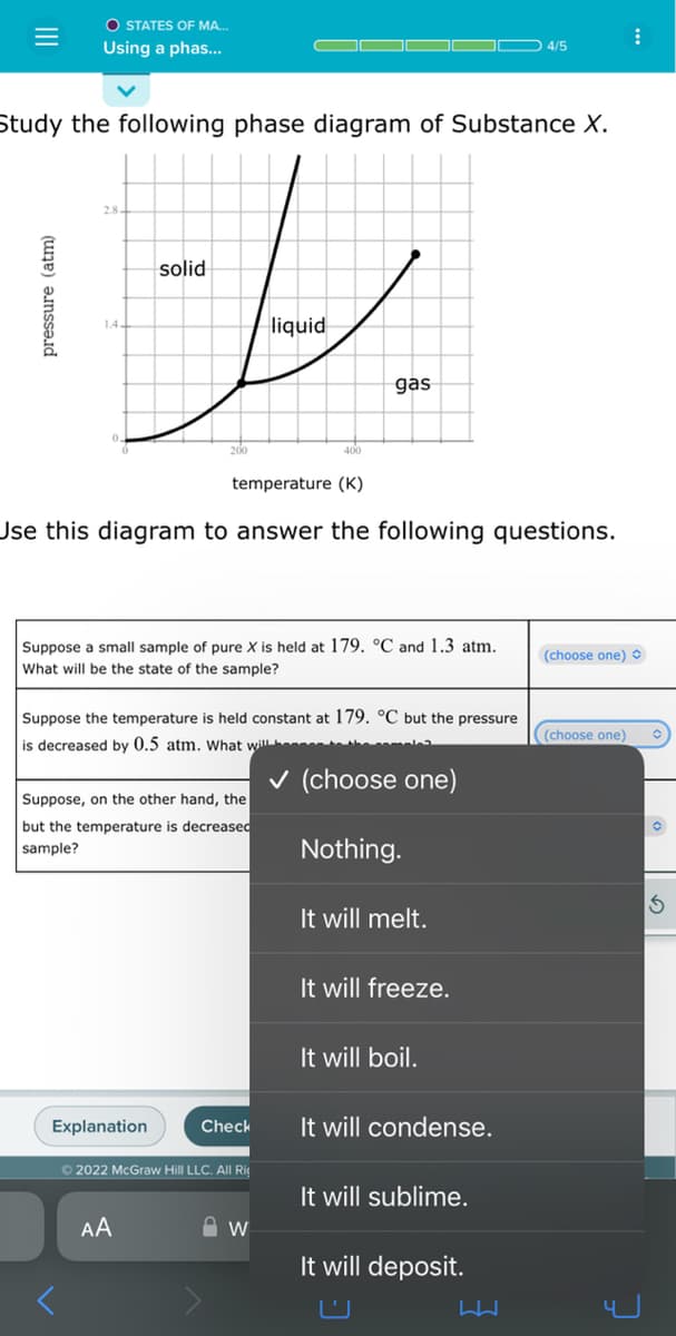 O STATES OF MA...
Using a phas...
pressure (atm)
Study the following phase diagram of Substance X.
solid
1-0
liquid
temperature (K)
Use this diagram to answer the following questions.
Suppose a small sample of pure X is held at 179. °C and 1.3 atm.
What will be the state of the sample?
Suppose, on the other hand, the
but the temperature is decreased
sample?
Suppose the temperature is held constant at 179. °C but the pressure
is decreased by 0.5 atm. What will h
✓ (choose one)
Nothing.
Explanation
400
Check
Ⓒ2022 McGraw Hill LLC. All Rig
AA
gas
W
It will melt.
It will freeze.
It will boil.
It will condense.
4/5
It will sublime.
It will deposit.
(choose one)
(choose one)
:
3