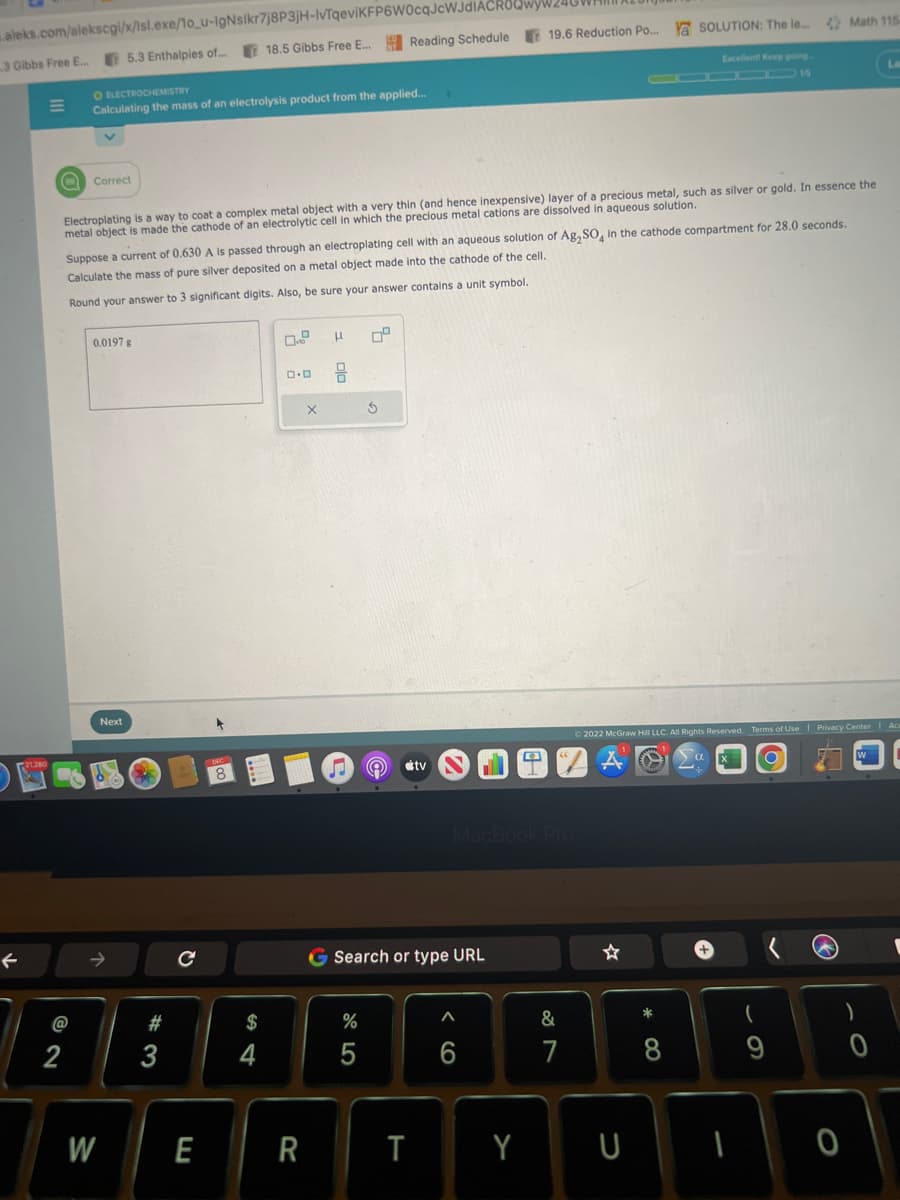aleks.com/alekscgi/x/Isl.exe/1o_u-lgNslkr7j8P3jH-IvTqeviKFP6W0cqJcWJdIACROQwyw240WHI
18.5 Gibbs Free E... Reading Schedule 19.6 Reduction Po...
3 Gibbs Free E... 5.3 Enthalpies of....
←
O ELECTROCHEMISTRY
Calculating the mass of an electrolysis product from the applied...
@
2
Q Correct
Electroplating is a way to coat a complex metal object with a very thin (and hence inexpensive) layer of a precious metal, such as silver or gold. In essence the
metal object is made the cathode of an electrolytic cell in which the precious metal cations are dissolved in aqueous solution.
Suppose a current of 0.630 A is passed through an electroplating cell with an aqueous solution of Ag₂SO4 in the cathode compartment for 28.0 seconds.
Calculate the mass of pure silver deposited on a metal object made into the cathode of the cell.
Round your answer to 3 significant digits. Also, be sure your answer contains a unit symbol.
0.0197 g
W
Next
#3
с
54
$
4
0.0
E R
X
H 0²
Ś
%
5
tv
G Search or type URL
T
MacBook Pro
A
6
Y
&
7
Y SOLUTION: The le....
U
Excellent! Keep going.
*
8
© 2022 McGraw Hill LLC. All Rights Reserved. Terms of Use | Privacy Center | Ace
Math 115
9
O
La
)