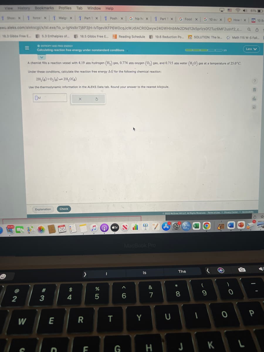 View History Bookmarks Profiles Tab Window Help
1 Shoe x 1 force x
Walg x1 Part 1 x
Posh x G hip hc x ↑ Part 1 x G Food x G 10 our x
mwu.aleks.com/alekscgi/x/lsl.exe/1o_u-IgNslkr7j8P3jH-IvTqeviKFP6W0cqJcWJdIACROQwyw24GWHInbMe2DNd12k5prizs0f2Tuz6MF2usVf2_c...
18.3 Gibbs Free E... 5.3 Enthalpies of... 18.5 Gibbs Free E... Reading Schedule 19.6 Reduction Po... Y SOLUTION: The le...
20,452
B
@
2
W
S
●ENTROPY AND FREE ENERGY
Calculating reaction free energy under nonstandard conditions
Explanation
#2
A chemist fills a reaction vessel with 4.19 atm hydrogen (H₂) gas, 0.774 atm oxygen (O₂) gas, and 0.715 atm water (H₂O) gas at a temperature of 25.0°C.
Under these conditions, calculate the reaction free energy AG for the following chemical reaction:
2H₂(g) + O₂(g) 2H₂O(g)
Use the thermodynamic Information in the ALEKS Data tab. Round your answer to the nearest kilojoule.
3
E
D
Check
HON
26
$
4
X
>
R
LL
3
%
5
1
tv
T
G
MacBook Pro
A
4
6
Is
Y
&
7
H
A
U
ODDOD 35
The
* 00
8
1
■
(
2022 McGraw Hill LLC. All Rights Reserved. Terms of Use | Privacy Center | Accessibility
9
JK
How
)
0
0
CO 61%
X
Q0
Math 115 W-S Fall...
Lara V
L
8
db
A
10 B
P