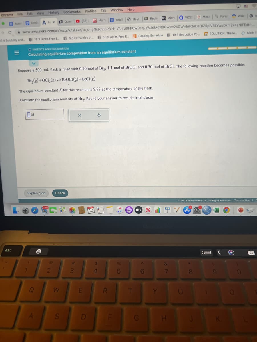 Chrome File Edit View History Bookmarks Profiles Tab.
Auer Untit A AL X
1
esc
|||
M
Explanion
1
1
OKINETICS AND EQUILIBRIUM
Calculating equilibrium composition from an equilibrium constant
www-awu.aleks.com/alekscgi/x/Isl.exe/1o_u-IgNslkr7j8P3jH-IvTqeviKFP6W0cqJcWJdIACROQwyw24GWHInF2nDsQiZ5pIVBLYwuDkm2k4zNIFEdN-...
74 Solubility and... 18.3 Gibbs Free E... 5.3 Enthalpies of... 18.5 Gibbs Free E... Reading Schedule 19.6 Reduction Po... Y SOLUTION: The le...
Q
A
17,995
2
Ques ☐ (86)
Suppose a 500. mL flask is filled with 0.90 mol of Br₂, 1.1 mol of BrOCI and 0.30 mol of BrCl. The following reaction becomes possible:
Br₂(g) + OCI, (g) BrOCI(g) + BrC1 (g)
The equilibrium constant K for this reaction is 9.87 at the temperature of the flask.
Calculate the equilibrium molarity of Br₂. Round your answer to two decimal places.
Check
B
W
S
#
3
X
E
D
PEL
10
Mathemail
Window Help
$
4
S
R
How
F
%
5
T
tv
G
Revie Bb Micro QVIC20
^
6
Y
T/A
7
H
e Mime
U
★
8
Parap
Ⓒ2022 McGraw Hill LLC. All Rights Reserved. Terms of Use | P
BERE
1
9
W
Welc
K
0
N
Math 11
O