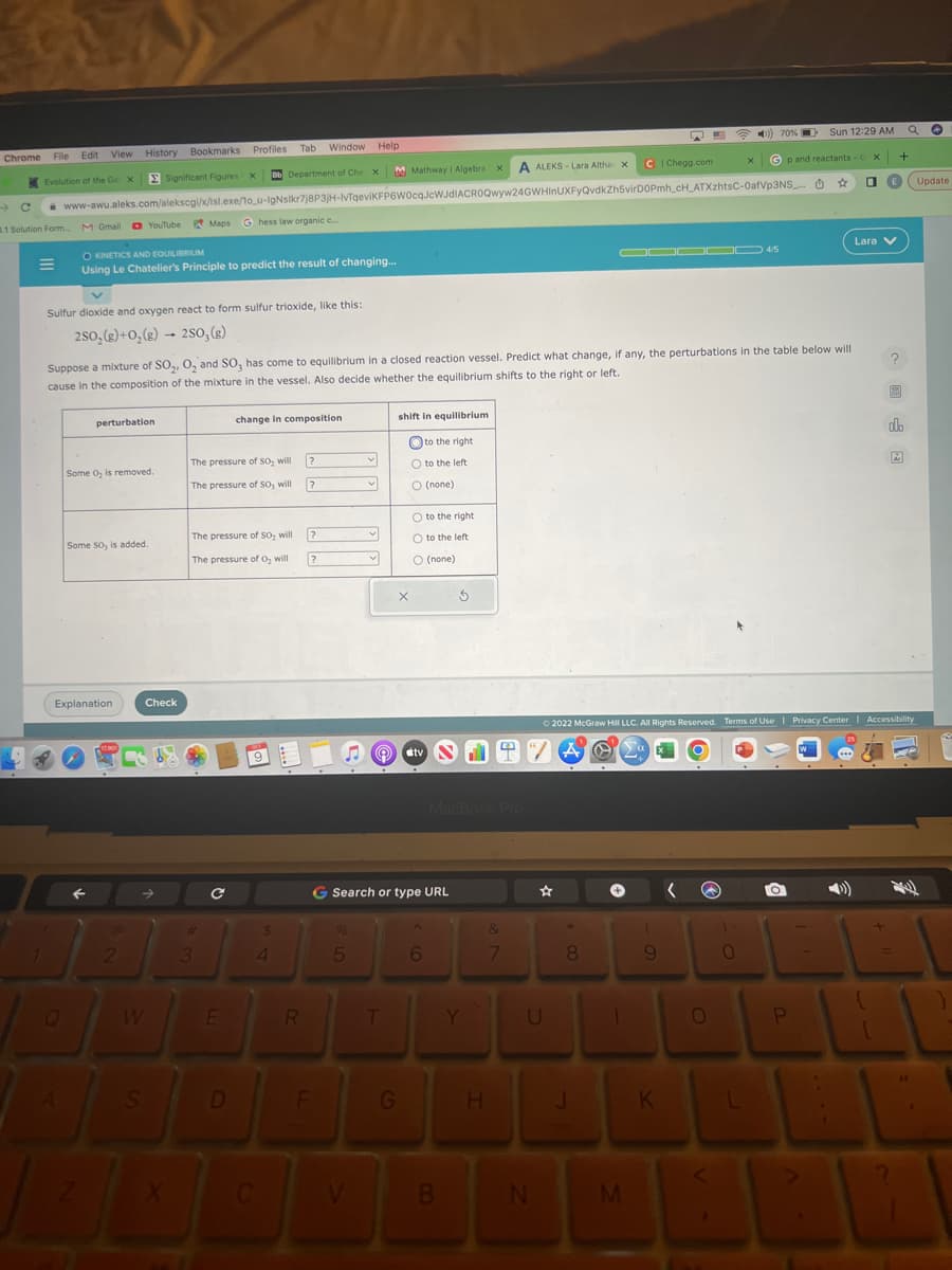 Chrome File Edit View History Bookmarks
Evolution of the Ge X
→→
8.1 Solution Form
1
Q
Sulfur dioxide and oxygen react to form sulfur trioxide, like this:
2SO₂(g) + O₂(g)
250, (g)
M Gmail YouTube Maps G hess law organic c....
O KINETICS AND EQUILIBRIUM
Using Le Chatelier's Principle to predict the result of changing...
A
M Mathway | Algebra x
Bb Department of Che X
www-awu.aleks.com/alekscgi/x/isl.exe/1o_u-IgNslkr7j8P3JH-IvTqeviKFP6W0cqJcWJdIACROQwyw24GWHInUXFyQvdkZh5virDOPmh_cH_ATXzhtsC-0afVp3NS_..
perturbation
Some O, is removed.
Explanation
Some SO, is added.
Bookmarks Profiles Tab Window Help
2
Significant Figures X
Suppose a mixture of SO₂, O₂ and SO, has come to equilibrium in a closed reaction vessel. Predict what change, if any, the perturbations in the table below will
cause in the composition of the mixture in the vessel. Also decide whether the equilibrium shifts to the right or left.
CO
Check
W
S
The pressure of So, will
The pressure of SO, will
The pressure of
SO₂ will
The pressure of O₂ will
#
3
с
change in composition
E
D
$
4
R
?
?
?
?
F
%
5
v
V
shift in equilibrium
to the right
T
X
G Search or type URL
O to the left
O (none)
G
O to the right
O to the left
O (none)
#tv
6
S
B
MacBook Pro
Y
A ALEKS-Lara Altha X
4
H
&
7
U
N
*
8
J
C | Chegg.com
▬▬00 4/5
+
1
M
9
K
Ⓒ2022 McGraw Hill LLC. All Rights Reserved. Terms of Use | Privacy Center | Accessibility
740
( W
CD 70%
O
<
Gp and reactants-G
☆
).
0
L
a
Sun 12:29 AM
✪
P
X
0
Lara V
+
(
M
olb
A
11
Update
1