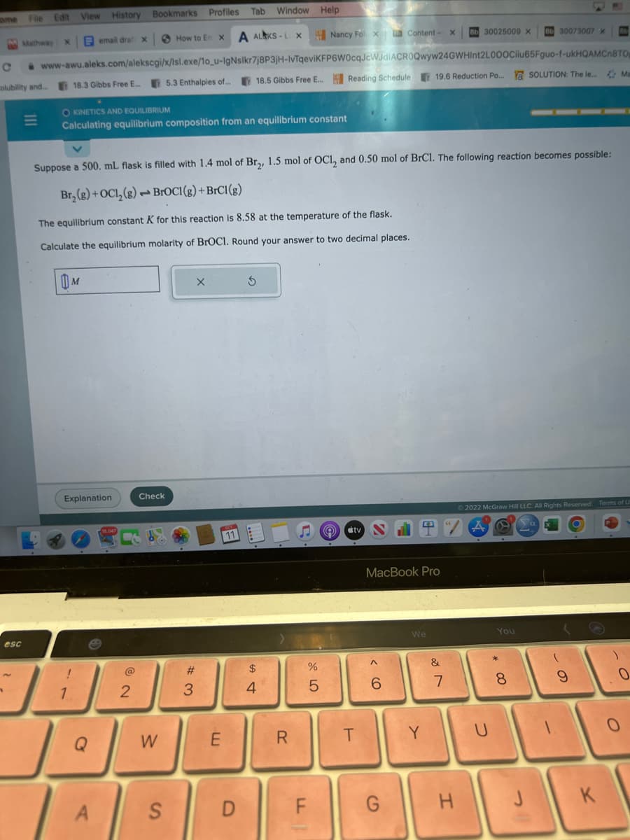 Tab Window Help
A ALAKS-LX Nancy Fox Content-
С www-awu.aleks.com/alekscgi/x/lsl.exe/1o_u-IgNslkr7j8P3jH-IvTqeviKFP6W0cqJcWJdIACROQwyw24GWHInt2L000Ciiu65Fguo-f-ukHQAMCnBTO
18.5 Gibbs Free E... Reading Schedule,
olubility and...
ome
Füle Edit
Mathway
esc
111
View
18.3 Gibbs Free E...
History Bookmarks Profiles
email drat x
M
OKINETICS AND EQUILIBRIUM
Calculating equilibrium composition from an equilibrium constant
JE
1
Explanation
The equilibrium constant K for this reaction is 8.58 at the temperature of the flask.
Calculate the equilibrium molarity of BrOCI. Round your answer to two decimal places.
A
Suppose a 500. mL flask is filled with 1.4 mol of Br₂, 1.5 mol of OC1₂ and 0.50 mol of BrCl. The following reaction becomes possible:
Br₂(g) + OC1₂(g) BrOCI(g) + BrC1 (g)
Ja
Q
2
How to E X
Check
5.3 Enthalpies of...
W
S
#
3
E
D
$
4
R
LL
%
5
(e)
tv
T
MacBook Pro
<CO
6
G
We
Y
X Bb 30025009 X
19.6 Reduction Po... Ya SOLUTION: The le... Ma
&
7
H
D
Ⓒ2022 McGraw Hill LLC. All Rights Reserved. Terms of U
P
Bb 30073007 X
You
* 00
8
60
9
K
)
0
0