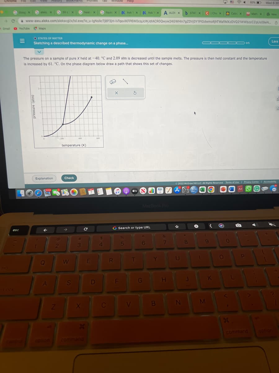 tab
File
esc
ns lock
Ooop X
39 c) x Gheat
heat X Ⓒliquid X N. AskYX N. AskYX A ALEK X b STAT X CI Che X
C www-awu.aleks.com/alekscgi/x/lsl.exe/1o_u-IgNslkr7j8P3jH-IvTqeviKFP6W0cqJcWJdIACROQwyw24GWHIn7gZDVjOY1PIGdwmoRjhTWafIMXzDVQ21WWbzcCZqUs09eN...
Omall O YouTube Maps
View History bookmarks Profiles 180 window Help
O STATES OF MATTER
Sketching a described thermodynamic change on a phase...
pressure (atm)
aleks X
1
Explanation
←
v
The pressure on a sample of pure X held at -40. °C and 2.09 atm is decreased until the sample melts. The pressure is then held constant and the temperature
is increased by 61. °C. On the phase diagram below draw a path that shows this set of changes.
Q
A
2
Z
200
temperature (K)
Check
W
400
S
#
3
X
C с
H
E
D
600
$
4
C
X
R
F
%
5
S
G Search or type URL
stv
V
T
F
MacBook Pro
6
G
4
Y
B
&
7
H
☆
U
N
*
8
J
+
O▬▬▬▬0/5
Ⓒ2022 McGraw Hill LLC. All Rights Reserved. Terms of Use | Privacy Center | Accessibility
XO
AO
W
(
9
M
( @
K
O
0
Calcu X
<
1
He
60%
L
M Math X
Aa
Wed 6:30
P
New
1
D
Lara
0
11