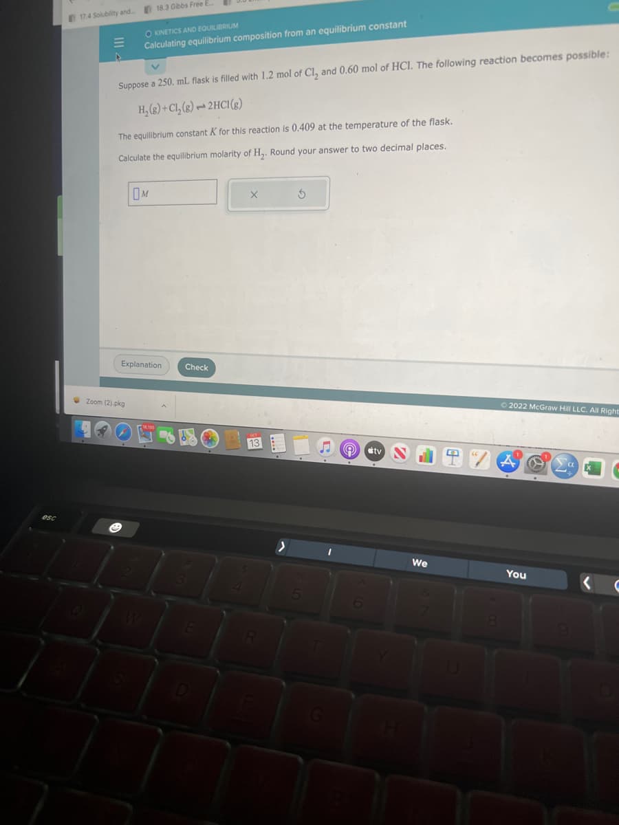 esc
17.4 Solubility and....
E
18.3 Gibbs Free E
OKINETICS AND EQUILIBRIUM
Calculating equilibrium composition from an equilibrium constant
Suppose a 250, mL flask is filled with 1.2 mol of Cl₂ and 0.60 mol of HCI. The following reaction becomes possible:
H₂(g) + Cl₂(g) → 2HCl(g)
The equilibrium constant K for this reaction is 0.409 at the temperature of the flask.
Calculate the equilibrium molarity of H₂. Round your answer to two decimal places.
Zoom (2).pkg
M
Explanation
Check
X
R
S
5
I
tv
2
2
A
We
8
Ⓒ2022 McGraw Hill LLC. All Right
You
a