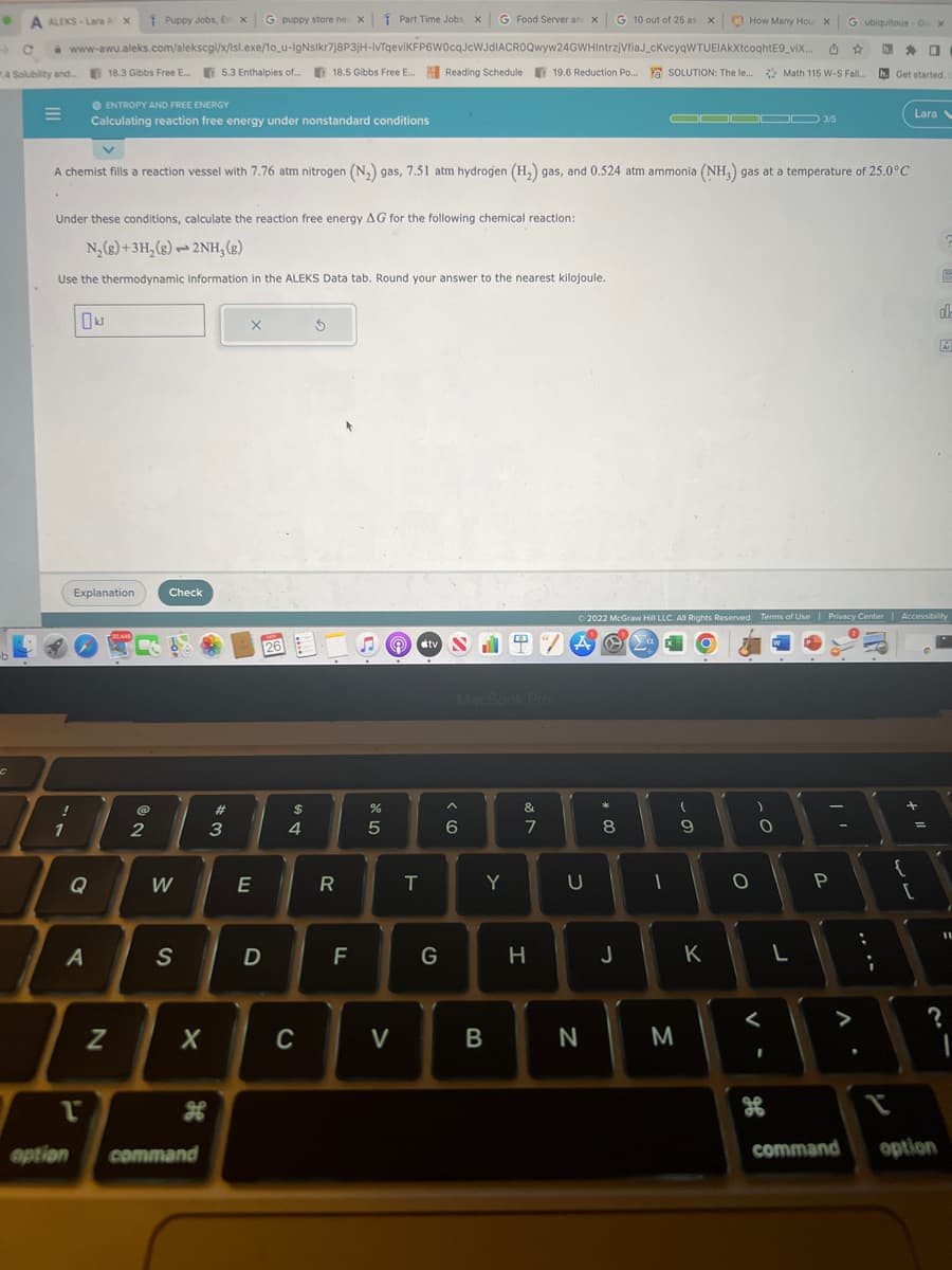 ● A ALEKS-Lara AX
→ с www-awu.aleks.com/alekscgi/x/lsl.exe/10_u-IgNslkr7j8P3jH-IvTqeviKFP6W0cqJcWJdIACROQwyw24GWHIntrzjVfiaJ_cKvcyqWTUEIAKXtcoqhtE9_vix...
4 Solubility and... 18.3 Gibbs Free E... 5.3 Enthalpies of.... 18.5 Gibbs Free E... Reading Schedule 19.6 Reduction Po...
C
!
1
Under these conditions, calculate the reaction free energy AG for the following chemical reaction:
N₂(g) + 3H₂(g)2NH₂(g)
Use the thermodynamic information in the ALEKS Data tab. Round your answer to the nearest kilojoule.
● ENTROPY AND FREE ENERGY
Calculating reaction free energy under nonstandard conditions
Explanation
A
T
A chemist fills a reaction vessel with 7.76 atm nitrogen (N₂) gas, 7.51 atm hydrogen (H₂) gas, and 0.524 atm ammonia (NH₂) gas at a temperature of 25.0°C
N
Puppy Jobs, Em x G puppy store ne x Part Time Jobs, x G Food Server and X G 10 out of 25 as x) How Many Hour x
CO
@
2
Check
W
S
X
R
option command
#3
X
E
D
26
$
DS
4
C
Ś
R
LL
F
%
5
V
T
tv SH
N
G
MacBook Pro
^
6
Y
B
&
M
7
19.6 Reduction Po... a SOLUTION: The le... Math 115 W-S Fall...
SOLUTION: The le...
H
"/
U
N
#00
8
J
ODDOD 3/5
© 2022 McGraw Hill LLC. All Rights Reserved. Terms of Use | Privacy Center | Accessibility
A O
S
1
M
- O
(
9
K
O
-0
O
<
I
of
G ubiquitous - Go X
L
P
11
0
h. Get started.
h.
;
{
Lara
+ 11
[
de
?
command option
11
I