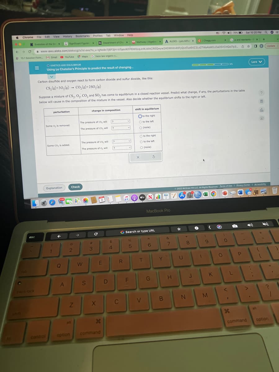 ←
Chrome File Edit View History Bookmarks Profiles Tab
Evolution of the Gex
tab
→
13.1 Solution Form.... M Gmail YouTube Maps Ghess law organic c.....
M
esc
caps lock
75% D Sat 10:20 PM a
Gp and reactants-G X
Significant Figures X Bb Department of Che X M Mathway | Algebra x A ALEKS-Lara Althax
www-awu.aleks.com/alekscgi/x/isl.exe/1o_u-IgNsikr7j8P3jH-lvTqeviKFP6W0cqJcWJdIACROQwyw24GWHin4XFyQvsTuo6422Ls2TWa4xMOJZaDSVCHQol7p3... ☆
O KINETICS AND EQUILIBRIUM
Using Le Chatelier's Principle to predict the result of changing...
Carbon disulfide and oxygen react to form carbon dioxide and sulfur dioxide, like this:
CS₂(g)+30₂(g) → CO₂(g) +2SO₂(g)
perturbation
Some O₂ is removed.
Some CO₂ is added.
Suppose a mixture of CS₂, O₂, CO₂ and SO₂ has come to equilibrium in a closed reaction vessel. Predict what change, if any, the perturbations in the table
below will cause in the composition of the mixture in the vessel. Also decide whether the equilibrium shifts to the right or left.
Explanation
1
1
Q
A
Check
2
Z
all
option
The pressure of CS, will
The pressure of CO₂ will
The pressure of CS₂ will
The pressure of O₂ will
W
change in composition.
S
#
3
C
X
Window Help
E
H
8
command
D
?
$
4
?
?
?
R
C
v
v
%
5
shift in equilibrium
to the right
F
O to the left
O (none)
O to the right
O to the left.
O (none)
X
tv
G Search or type URL
T
8.19
V
MacBook Pro
6
G
Y
B
&
7
H
☆
U
.
8
CIChegg.com
N
J
2022 McGraw Hill LLC. All Rights Reserved. Terms of Use | Privacy Center Accessibility
O
(
9
M
X
K
)
O
0
3/5
<
L
I
P
command
.
Lara V
{
E Update
alt
+
8
A
[
24
11
?
1
option
E