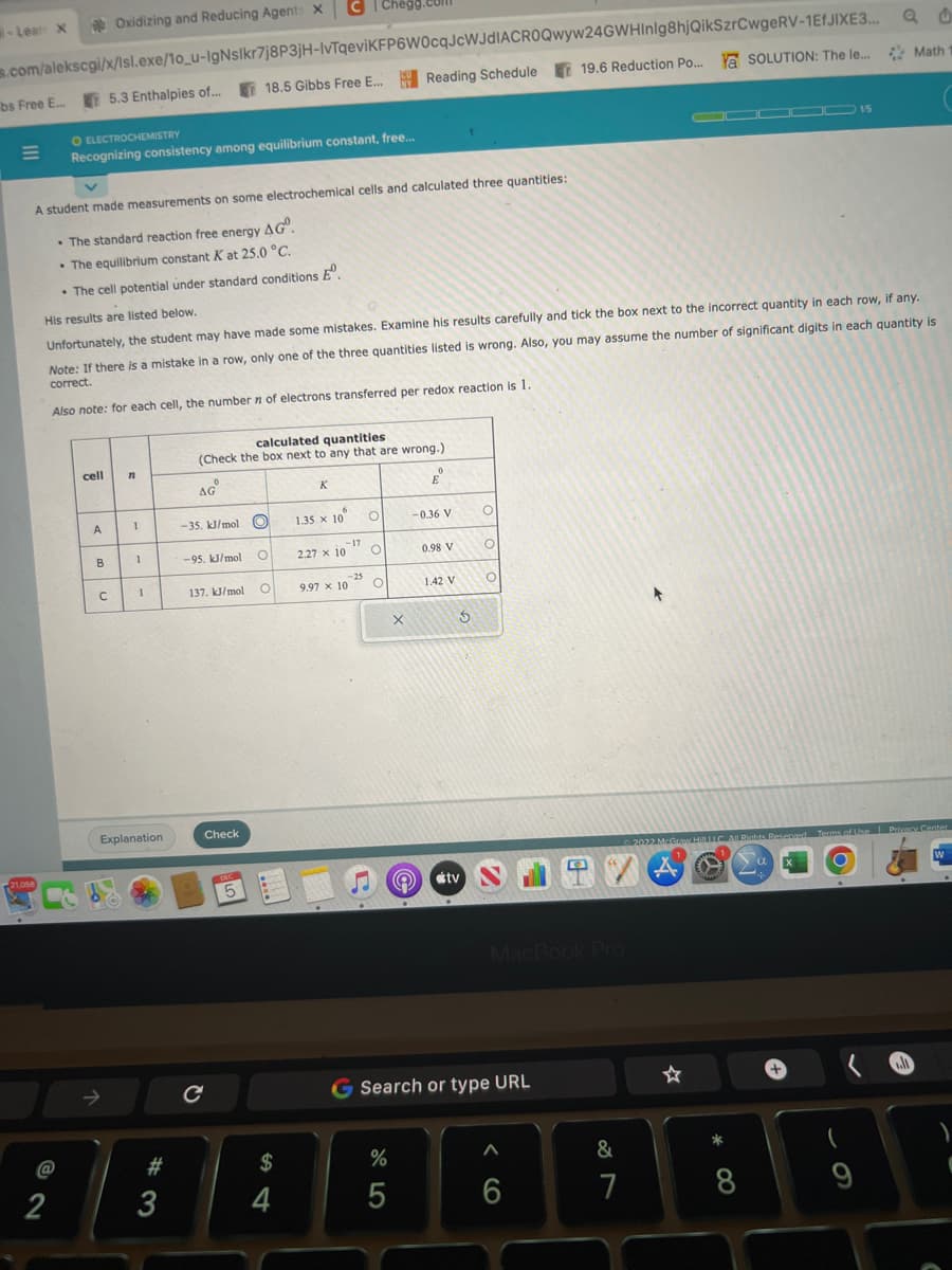 -Lean X
bs Free E...
s.com/alekscgi/x/lsl.exe/10_u-IgNslkr7j8P3jH-IvTqeviKFP6W0cqJcWJdIACROQwyw24GWHInlg8hjQikSzrCwgeRV-1EfJIXE3...
18.5 Gibbs Free E... Reading Schedule 19.6 Reduction Po.... Ya SOLUTION: The le... Math 1
=
21.058
2
A student made measurements on some electrochemical cells and calculated three quantities:
• The standard reaction free energy AG.
• The equilibrium constant K at 25.0 °C.
• The cell potential under standard conditions Eº.
Oxidizing and Reducing Agents X
O ELECTROCHEMISTRY
Recognizing consistency among equilibrium constant, free...
cell
A
5.3 Enthalpies of...
His results are listed below.
Unfortunately, the student may have made some mistakes. Examine his results carefully and tick the box next to the incorrect quantity in each row, if any.
Note: If there is a mistake in a row, only one of the three quantities listed is wrong. Also, you may assume the number of significant digits in each quantity is
correct.
Also note: for each cell, the number n of electrons transferred per redox reaction is 1.
B
с
n
--
1
Explanation
#3
calculated quantities
(Check the box next to any that are wrong.)
AG
-35. kJ/mol O
-95. kJ/mol
137. kJ/mol
Check
DEC
5
O
O
S4
с C| Chegg.com
$
4
K
1.35 x 10 O
2.27 x 10
-17
9.97 x 10
-25
S
O
O
X
%
5
0
E
-0.36 V
0.98 V
1.42 V
© #tv
S
O
O
O
MacBook Pro
G Search or type URL
A
6
&
7
ODDOD 15
+
2022 McGraw Hill LLC All Rights Reserved Terms of Use | Privacy Center
*
8
(
9
.l
W