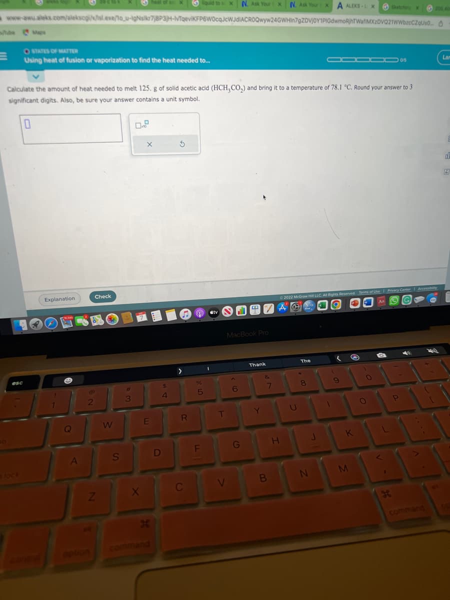 liquid to X N. Ask Your X N. Ask Your XA ALEKS-LX GSketching Xx
www-awu.aleks.com/alekscgi/x/sl.exe/to_u-IgNsikr7;8P3jH-IvTqeviKFP6W0cqJcWJdIACROQwyw24GWHin7gZDVJOY1PIGdwmoRjhTWafiMXzDVQ21WWbzcCZqUso...
lube Maps
esc
OSTATES OF MATTER
Using heat of fusion or vaporization to find the heat needed to...
Calculate the amount of heat needed to melt 125. g of solid acetic acid (HCH,CO₂) and bring it to a temperature of 78.1 °C. Round your answer to 3
significant digits. Also, be sure your answer contains a unit symbol.
0
Explanation
CRM
Q
A
2
Check
Z
W
S
#
3
X
heat of so X
X
E
H
$
4
D
5
>
R
C
%
5
F
tv
T
V
MacBook Pro
6
G
PA
Thank
Y
&
7
B
Ⓒ2022 McGraw Hill LLC. All Rights Reserved. Terms of Use | Privacy Center | Accessibility
A YO
Aa
H
U
The
8
N
J
(
1
9
S
K
M
0
O
TO
L
<
I
05
JE
-
P
200 40
40
Lar
d
A