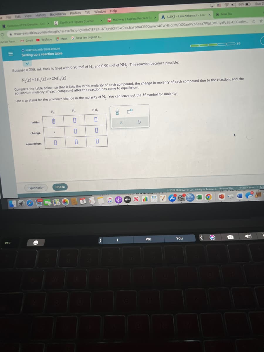 ne File Edit View History Bookmarks Profiles Tab
Evolution of the Genome-Cell X
Significant Figures Counter
E
esc
X Mathway | Algebra Problem So x A ALEKS-Lara Althawadi - Lear X
C www-awu.aleks.com/alekscgi/x/lsl.exe/1o_u-IgNslkr7j8P3jH-IvTqeviKFP6W0cqJcWJdIACROQwyw24GWHInqCmj000aolPZo5oqa7WgLOML1yaFz8E-CEGkqhv...
solution Form M Gmail
OKINETICS AND EQUILIBRIUM
Setting up a reaction table
initial
change
equilibrium
G hess law organic c....
YouTube Maps
Suppose a 250. mL flask is filled with 0.80 mol of H₂ and 0.90 mol of NH₂. This reaction becomes possible:
N₂(g) + 3H₂(g)2NH, (g)
Complete the table below, so that it lists the initial molarity of each compound, the change in molarity of each compound due to the reaction, and the
equilibrium molarity of each compound after the reaction has come to equilibrium.
Use x to stand for the unknown change in the molarity of N₂. You can leave out the M symbol for molarity.
Explanation
CA
17,306
N₂
0
X
0
Check
3
Tab Window Help
H₂
0
0
9
NH,
0
0
0
EEN
>
R
8
X
@
kvam RCI hanteren
tv
New Tab
We
60%
You
▬▬00 3/5
Ⓒ2022 McGraw Hill LLC. All Rights Reserved. Terms of Use | Privacy Center | Acc
0 a
O
Sun 2
W
