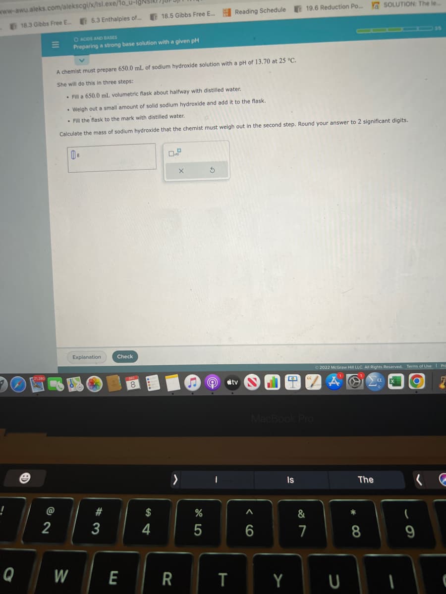 www-awu.aleks.com/alekscgi/x/lsl.exe/1o_u-IgNsIRI
18.3 Gibbs Free E... 5.3 Enthalpies of....
!
Q
=
@
2
O ACIDS AND BASES
Preparing a strong base solution with a given pH
W
A chemist must prepare 650.0 mL of sodium hydroxide solution with a pH of 13.70 at 25 °C.
She will do this in three steps:
• Fill a 650.0 mL volumetric flask about halfway with distilled water.
• Weigh out a small amount of solid sodium hydroxide and add it to the flask.
. Fill the flask to the mark with distilled water.
Calculate the mass of sodium hydroxide that the chemist must weigh out in the second step. Round your answer to 2 significant digits.
S
Explanation
#3
3
JUF
18.5 Gibbs Free E...
Check
E
$
4
R
X
%
5
S
Reading Schedule 19.6 Reduction Po... Y SOLUTION: The le...
I
stv
T
M
MacBook Pro
A
6
Y
Is
&
7
2022 McGraw Hill LLC. All Rights Reserved. Terms of Use | Pri
τα
7
U
*
The
8
O
9