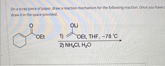 On a scrap piece of paper, draw a reaction mechanism for the following reaction. Once you have c
draw it in the space provided.
OEt
OLI
1)
2) NHẠCI, H,O
OEt, THF, -78 °C