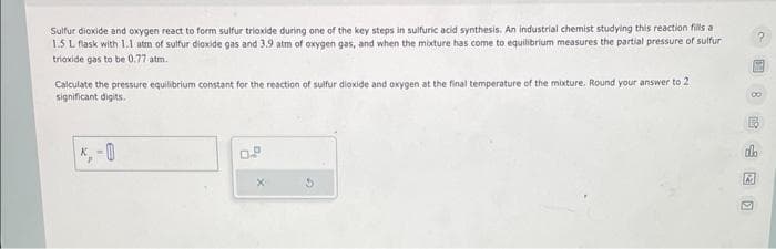 Sulfur dioxide and oxygen react to form sulfur trioxide during one of the key steps in sulfuric acid synthesis. An industrial chemist studying this reaction fills a
1.5 L flask with 1.1 atm of sulfur dioxide gas and 3.9 atm of oxygen gas, and when the mixture has come to equilibrium measures the partial pressure of sulfur
trioxide gas to be 0.77 atm.
Calculate the pressure equilibrium constant for the reaction of sulfur dioxide and oxygen at the final temperature of the mixture. Round your answer to 2
significant digits.
K-
do
2