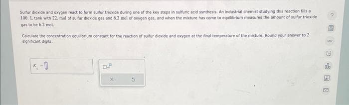 Sulfur dioxide and oxygen react to form sulfur trioxide during one of the key steps in sulfuric acid synthesis. An industrial chemist studying this reaction fills a
100, L tank with 22. mol of sulfur dioxide gas and 6.2 mol of oxygen gas, and when the mixture has come to equilibrium measures the amount of sulfur trioxide
gas to be 6.2 mol.
Calculate the concentration equilibrium constant for the reaction of sulfur dioxide and oxygen at the final temperature of the mixture. Round your answer to 2
significant digits.
*₂-0
D.P
alb