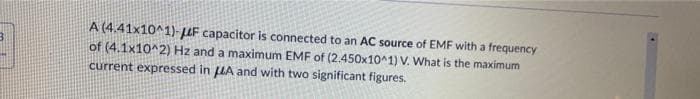 A (4.41x10^1)-F capacitor is connected to an AC source of EMF with a frequency
of (4.1x10^2) Hz and a maximum EMF of (2.450x10^1) V. What is the maximum
current expressed in A and with two significant figures.