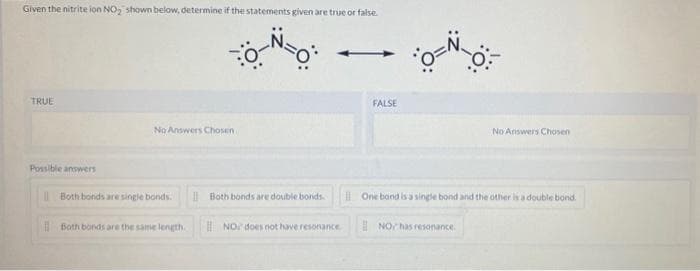 Given the nitrite ion NO₂ shown below, determine if the statements given are true or false.
TRUE
Possible answers
No Answers Chosen
Both bonds are single bonds.
Both bonds are the same length.
Both bonds are double bonds.
NO does not have resonance
FALSE
*0=N=0
No Answers Chosen
One bond is a single bond and the other is a double bond.
NO has resonance.