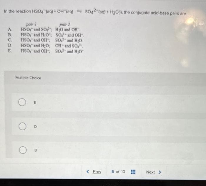 In the reaction HSO4 (aq) + OH(aq) SO42 (aq) + H₂0), the conjugate acid-base pairs are
A.
B.
C.
D.
E.
pair 1
pair 2
HSO and SO H₂O and OH-.
HSO4 and H₂O,
HSO and OH
HSO and H₂O;
HSO and OH
Multiple Choice
O D
B
SO2- and OH
SO2- and H₂O.
OH-and SO₂².
SO- and H,O*.
< Prev
5 of 10
Next >