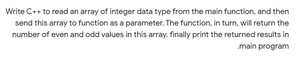 Write C++ to read an array of integer data type from the main function, and then
send this array to function as a parameter. The function, in turn, will return the
number of even and odd values in this array. finally print the returned results in
.main program
