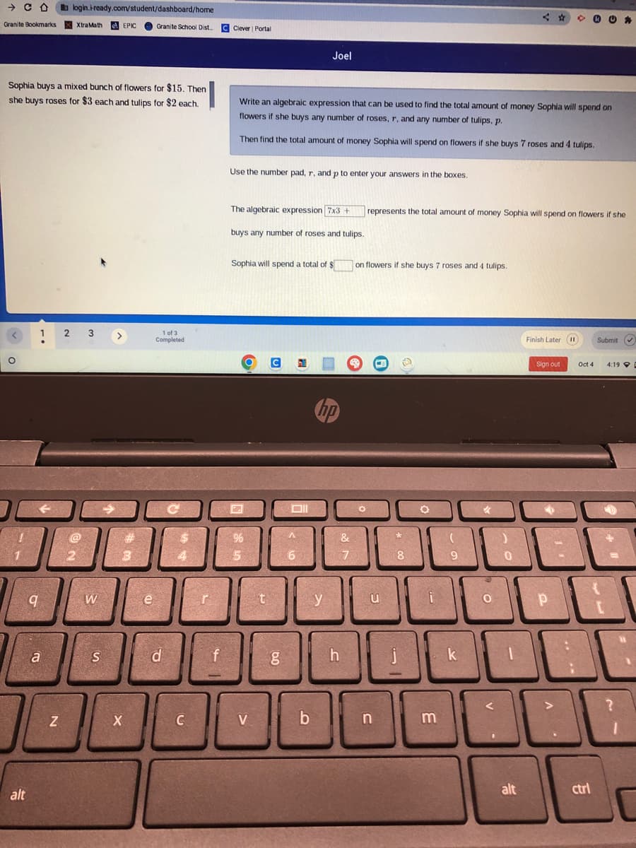 CD
Granite Bookmarks
O
!
1
Sophia buys a mixed bunch of flowers for $15. Then
she buys roses for $3 each and tulips for $2 each.
alt
9
1
a
Z
login.i-ready.com/student/dashboard/home
2
XtraMath
@
2
3
W
EPIC
S
#
3
X
Granite School Dist... C Clever Portal
e
1 of 3
Completed
d
C
$
C
r
f
Write an algebraic expression that can be used to find the total amount of money Sophia will spend on
flowers if she buys any number of roses, r, and any number of tulips, p.
Then find the total amount of money Sophia will spend on flowers if she buys 7 roses and 4 tulips.
Use the number pad, r, and p to enter your answers in the boxes.
The algebraic expression 7x3 +
buys any number of roses and tulips.
Sophia will spend a total of $
2
%
5
V
t
6.0
Joel
g
Oll
6
П У
h
&
7
0
on flowers if she buys 7 roses and 4 tulips.
O
represents the total amount of money Sophia will spend on flowers if she
U
8
n
O
i
(
m
9
O
0
<
DODOBE
alt
400*
Finish Later (11) Submit ✔
Sign out
Р
>
Oct 4 4:19
4
ctrl
?
