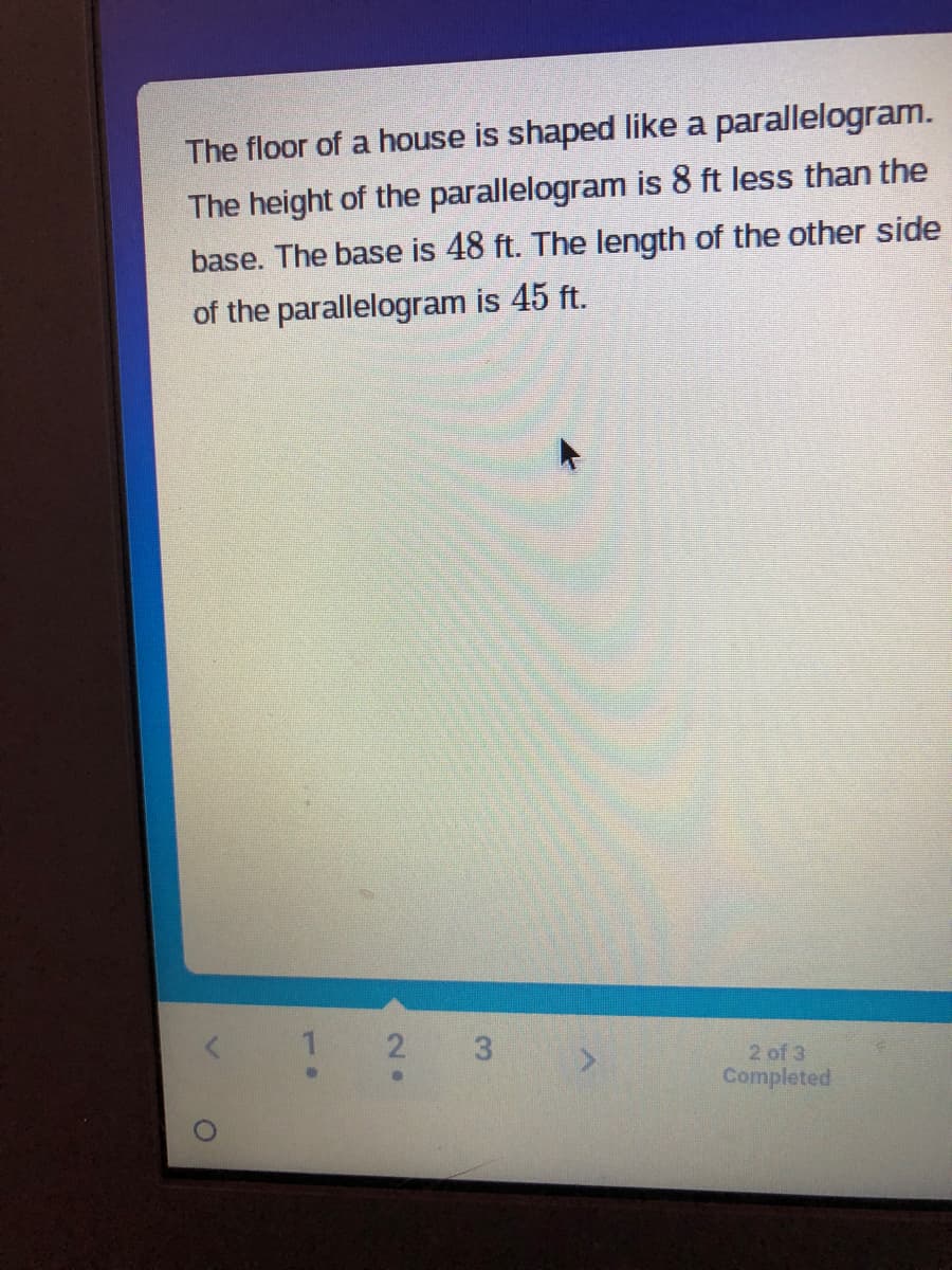 The floor of a house is shaped like a parallelogram.
ft less than the
The height of the parallelogram is
base. The base is 48 ft. The length of the other side
of the parallelogram is 45 ft.
1 2 3
●
2 of 3
Completed