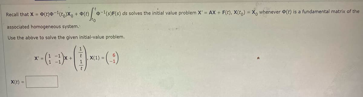 Recall that X = P(t)@-l(t)X, + P(t) -1(s)F(s) ds solves the initial value problem X' = AX + F(t), X(t,) = X, whenever (t) is a fundamental matrix of the
associated homogeneous system.
Use the above to solve the given initial-value problem.
X' =
,X(1) =
X(t) =
