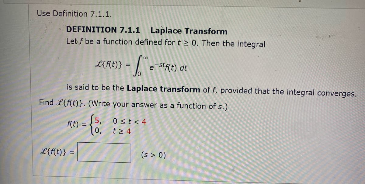 Use Definition 7.1.1.
DEFINITION 7.1.1
Laplace Transform
Let f be a function defined for t > 0. Then the integral
L{f(t)} :
e stf(t) dt
is said to be the Laplace transform of f, provided that the integral converges.
Find L{f(t)}. (Write your answer as a function of s.)
5, 0 <t < 4
f(t) :
t > 4
10,
L{f(t)}
(s > 0)
%3D
