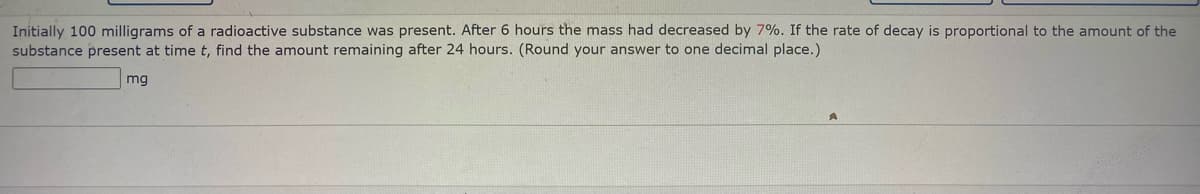 Initially 100 milligrams of a radioactive substance was present. After 6 hours the mass had decreased by 7%. If the rate of decay is proportional to the amount of the
substance present at time t, find the amount remaining after 24 hours. (Round your answer to one decimal place.)
mg
