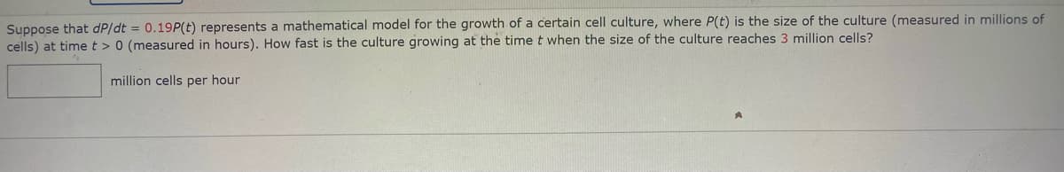 Suppose that dP/dt = 0.19P(t) represents a mathematical model for the growth of a certain cell culture, where P(t) is the size of the culture (measured in millions of
cells) at timet > 0 (measured in hours). How fast is the culture growing at the time t when the size of the culture reaches 3 million cells?
million cells per hour
