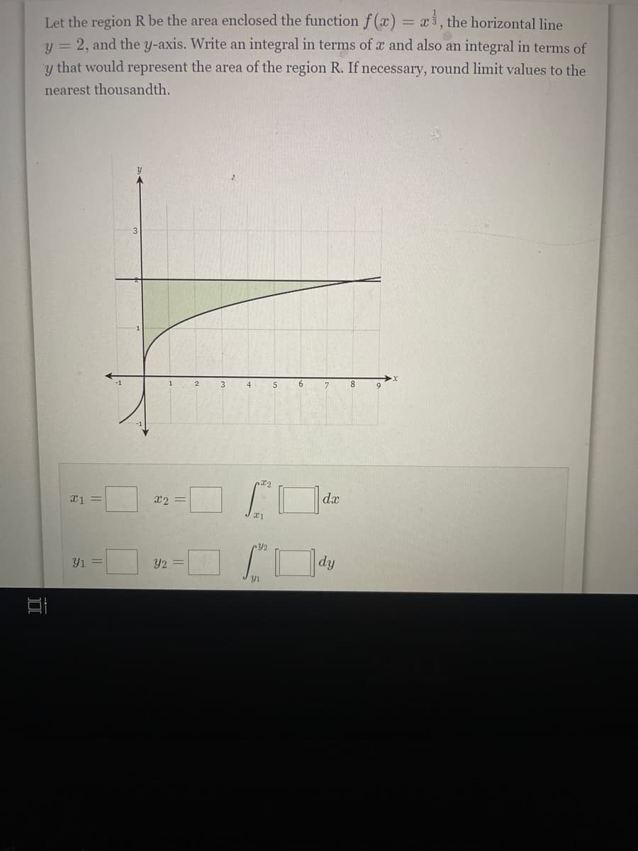 Let the region R be the area enclosed the function f (x) = x3, the horizontal line
y = 2, and the y-axis. Write an integral in terms of x and also an integral in terms of
y that would represent the area of the region R. If necessary, round limit values to the
nearest thousandth.
3
4
7
8
22
X2 =
dx
Y1 =
Y2 =
dy
