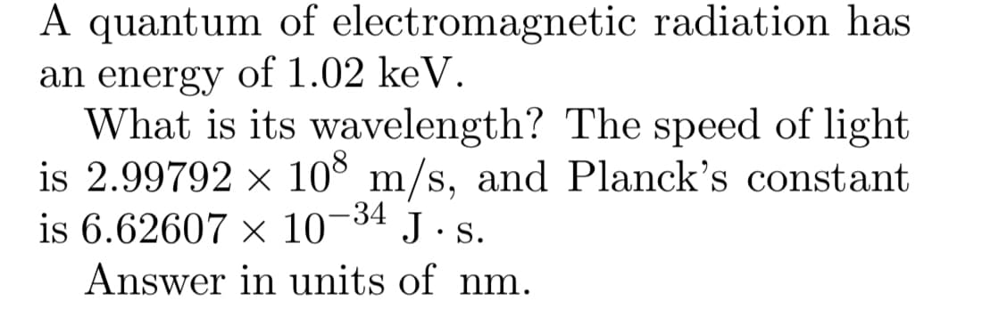 A quantum of electromagnetic radiation has
an energy of 1.02 keV.
What is its wavelength? The speed of light
is 2.99792 x 10° m/s, and Planck's constant
is 6.62607 × 10¬34 J. s.
Answer in units of nm.
