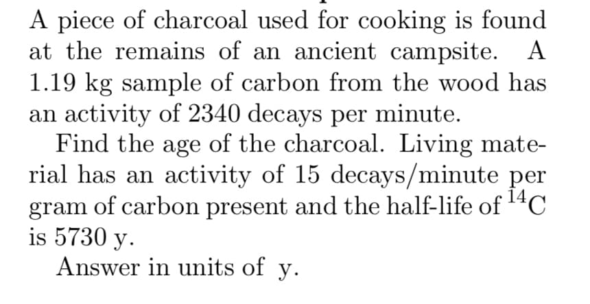 A piece of charcoal used for cooking is found
at the remains of an ancient campsite. A
1.19 kg sample of carbon from the wood has
an activity of 2340 decays per minute.
Find the age of the charcoal. Living mate-
rial has an activity of 15 decays/minute per
gram
of carbon present and the half-life of 14C
is 5730 y.
Answer in units of y.
