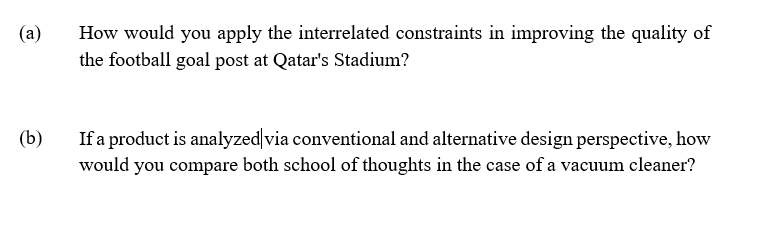 (a)
How would you apply the interrelated constraints in improving the quality of
the football goal post at Qatar's Stadium?
(b)
If a product is analyzed via conventional and alternative design perspective, how
would you compare both school of thoughts in the case of a vacuum cleaner?
