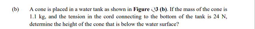 A cone is placed in a water tank as shown in Figure 3 (b). If the mass of the cone is
1.1 kg, and the tension in the cord connecting to the bottom of the tank is 24 N,
determine the height of the cone that is below the water surface?
(b)
