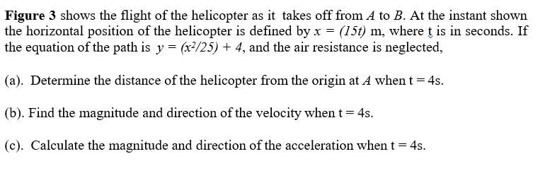 Figure 3 shows the flight of the helicopter as it takes off from A to B. At the instant shown
the horizontal position of the helicopter is defined by x = (15t) m, where t is in seconds. If
the equation of the path is y = (x³/25) + 4, and the air resistance is neglected,
(a). Determine the distance of the helicopter from the origin at A when t = 4s.
(b). Find the magnitude and direction of the velocity when t = 4s.
(c). Calculate the magnitude and direction of the acceleration when t = 4s.
