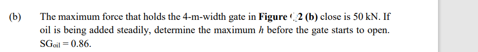 (b)
The maximum force that holds the 4-m-width gate in Figure (2 (b) close is 50 kN. If
oil is being added steadily, determine the maximum h before the gate starts to open.
SGoil = 0.86.
