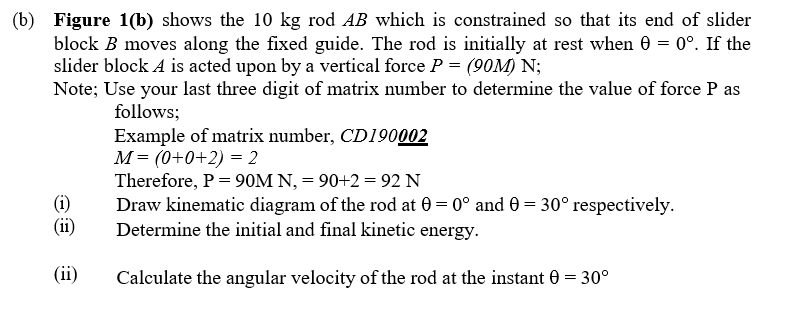 (b) Figure 1(b) shows the 10 kg rod AB which is constrained so that its end of slider
block B moves along the fixed guide. The rod is initially at rest when 0 = 0°. If the
slider block A is acted upon by a vertical force P = (90M) N;
Note; Use your last three digit of matrix number to determine the value of force P as
follows;
Example of matrix number, CD190002
M = (0+0+2) = 2
Therefore, P = 90M N, = 90+2 = 92 N
Draw kinematic diagram of the rod at 0 = 0° and 0 = 30° respectively.
Determine the initial and final kinetic energy.
(i)
(ii)
(ii)
Calculate the angular velocity of the rod at the instant 0 = 30°
