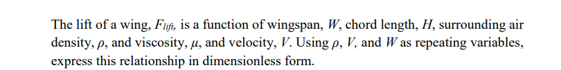 The lift of a wing, Fitift, is a function of wingspan, W, chord length, H, surrounding air
density, p, and viscosity, u, and velocity, V. Using p, V, and W as repeating variables,
express this relationship in dimensionless form.
