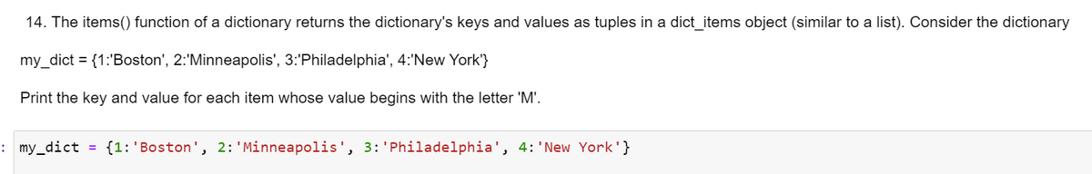 14. The items() function of a dictionary returns the dictionary's keys and values as tuples in a dict_items object (similar to a list). Consider the dictionary
my_dict = {1:'Boston', 2:'Minneapolis', 3:'Philadelphia', 4:'New York'}
Print the key and value for each item whose value begins with the letter 'M'.
: my_dict = {1:'Boston', 2: 'Minneapolis', 3:'Philadelphia', 4: 'New York'}
