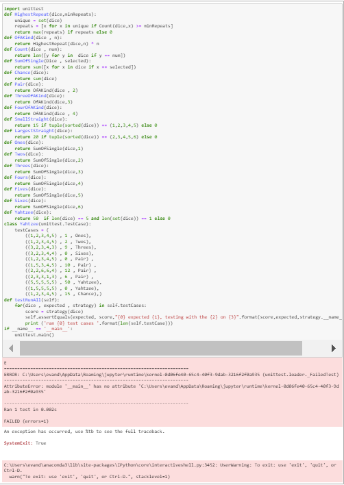 Smport unittest
def HighestRepeat (dice,sintepeats):
unique- set(dice)
repeats - [x for x in unique if Count (dice,x) >- ninhepeats]
return max (repeats) 1f repeats else e
def OFAK ind(dice, n):
return Highestkepeat (dice,n)n
def Count (dice, num):
return len([y for y in dice if y -- nun])
def SunoFSingle (Dice, selected):
return sun([x for x in dice if x -- selected])
def Chance(dice):
return sun(dice)
def Pair(dice):
return OFAK Lnd(dice, 2)
def ThreedFAKind(dice):
return OFAKind(dice, 3)
def FourOFAK ind (dice):
return OFAKLnd(dice, 4)
def Smallstraight (dice):
return 15 if tuple(sorted(dice)) -- (1,2,3,4,5) else a
def LargestStraight(dice):
return 28 if tuple(sarted(dice)) - (2,3,4,5,6) else a
def Ones (dice):
return SunofSingle(dice,1)
def Twos(dice):
return SunoFSingle(dice, 2)
def Threes (dice):
return Sunofsingle(dice,3)
def Fours (dice):
return SunoFSingle(dice,4)
def Fives (dice):
return SunoFSingle(dice,5)
def Sies (dice):
return SunofSingle(dice,6)
def Yahtzee(dice):
return sa if len(dice) -- 5 and len( set (dice)) -- 1 else e
class Yahtzee(unittest.TestCase):
testCases (
((1,2,3,4,5) , 1, Ones),
((1,2,3,4,5) , 2, Twos),
((3,2,3,4,3) ,9, Threes),
((3,2,3,4,4) ., Sixes).
((1,2,3,4,5) , a, Pair),
((1,5,3,4,5) , 18, Pair),
((2,2,6,6,4) , 12, Pair),
((2,3,3,1,3) . 6, Pair).
((5,5,5,5,5) . 5a, Yahtzee).
((1,5,5,5,5). a
((1,2,3,4,5), 15, Chance),)
Yahtzee),
def testRunall(self):
for (dice, expected, strategy) in self.testCases:
score - strategy(dice)
self.assertéquals(expected, score, "(8) expected (1), testing with the (2) on (3)".format(score,expected, strategy._name
print ('ran (e) test cases '. format(len(self.testCase)))
name
unittest.main()
if
sain':
ERROR: C: \users\evand\Appoata\Roaming \jupyter\runtime\kernel-adasfe4a-65c4-40F3-9dab-3216F2Fea035 (unittest.loader. _FailedTest)
has no attribute "C:\users\evandApplata\Roaming\ jupyter\runtimekernel-edasfe4e-65c4-40F3-9d
Attributeerror: module main
ab-3216f2aas
Ran 1 test in 0.082s
FAILED (errors-1)
An exception has occurred, use Xtb to see the full traceback.
Systenexit: True
C: \users\evand'\anaconda3\lib\site-packages\IPythan\core\interactiveshel1.py:3452: Userwarning: To exit: use 'exit', 'quit', or
Ctrl-D.
warm("To exit: use 'exit', 'quit', ar Ctrl-D.", stacklevel-1)
