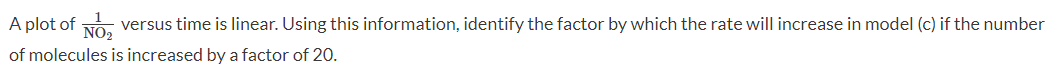 A plot of NO₂
versus time is linear. Using this information, identify the factor by which the rate will increase in model (c) if the number
of molecules is increased by a factor of 20.