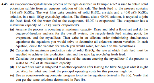 4.45. An evaporation-crystallization process of the type described in Example 4.5-2 is used to obtain solid
potassium sulfate from an aqueous solution of this salt. The fresh feed to the process contains
19.6 wt% K₂SO4. The wet filter cake consists of solid K₂SO4 crystals and a 40.0 wt% K₂SO4
solution, in a ratio 10 kg crystals/kg solution. The filtrate, also a 40.0% solution, is recycled to join
the fresh feed. Of the water fed to the evaporator, 45.0% is evaporated. The evaporator has a
maximum capacity of 175 kg water evaporated/s.
(a) Assume the process is operating at maximum capacity. Draw and label a flowchart and do the
degree-of-freedom analysis for the overall system, the recycle-fresh feed mixing point, the
evaporator, and the crystallizer. Then write in an efficient order (minimizing simultaneous
equations) the equations you would solve to determine all unknown stream variables. In each
equation, circle the variable for which you would solve, but don't do the calculations.
(b) Calculate the maximum production rate of solid K₂SO4, the rate at which fresh feed must be
supplied to achieve this production rate, and the ratio kg recycle/kg fresh feed.
(c) Calculate the composition and feed rate of the stream entering the crystallizer if the process is
scaled to 75% of its maximum capacity.
(d) The wet filter cake is subjected to another operation after leaving the filter. Suggest what it might
be. Also, list what you think the principal operating costs for this process might be.
(e) Use an equation-solving computer program to solve the equations derived in Part (a). Verify that
you get the same solutions determined in Part (b).