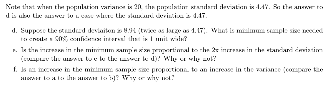 Note that when the population variance is 20, the population standard deviation is 4.47. So the answer to
d is also the answer to a case where the standard deviation is 4.47.
d. Suppose the standard deviaiton is 8.94 (twice as large as 4.47). What is minimum sample size needed
to create a 90% confidence interval that is 1 unit wide?
e. Is the increase in the minimum sample size proportional to the 2x increase in the standard deviation
(compare the answer to e to the answer to d)? Why or why not?
f. Is an increase in the minimum sample size proportional to an increase in the variance (compare the
answer to a to the answer to b)? Why or why not?