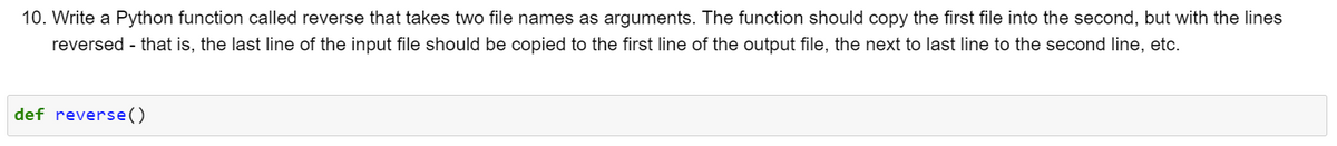 10. Write a Python function called reverse that takes two file names as arguments. The function should copy the first file into the second, but with the lines
reversed - that is, the last line of the input file should be copied to the first line of the output file, the next to last line to the second line, etc.
def reverse()
