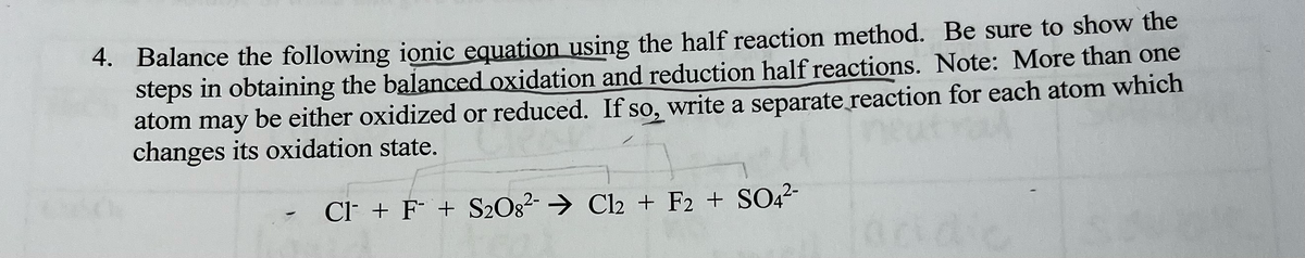 4. Balance the following ionic equation using the half reaction method. Be sure to show the
steps in obtaining the balanced oxidation and reduction half reactions. Note: More than one
atom may be either oxidized or reduced. If so, write a separate reaction for each atom which
changes its oxidation state.
Cl + F + S2O8²- → Cl2 + F2 + SO4²-
-