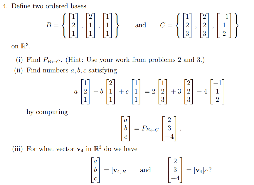 4. Define two ordered bases
2
B =
and
C =
2
3
3
2
on R³.
(i) Find PB-c. (Hint: Use your work from problems 2 and 3.)
(ii) Find numbers a, b, c satisfying
a 2 +6 |1| +c|1
= 2 2 +3 2
- 4
1
1
3
3
2
by computing
a
= PB+C
3
4
(iii) For what vector va in R³ do we have
2
[v4]B
and
3
= [v4]c?
-4
