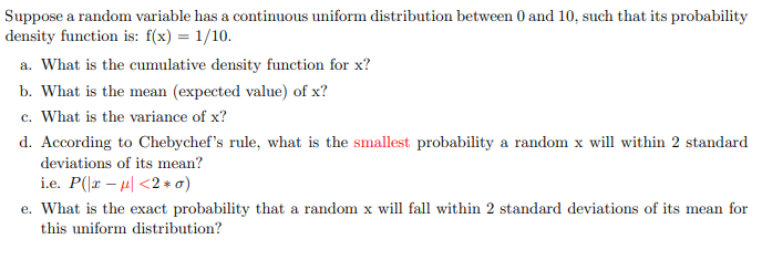 Suppose a random variable has a continuous uniform distribution between 0 and 10, such that its probability
density function is: f(x) = 1/10.
a. What is the cumulative density function for x?
b. What is the mean (expected value) of x?
c. What is the variance of x?
d. According to Chebychef's rule, what is the smallest probability a random x will within 2 standard
deviations of its mean?
i.e. P(x-μ<2*o)
e. What is the exact probability that a random x will fall within 2 standard deviations of its mean for
this uniform distribution?