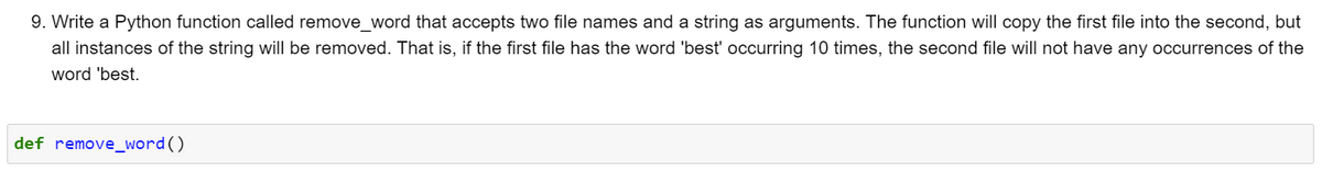 9. Write a Python function called remove word that accepts two file names and a string as arguments. The function will copy the first file into the second, but
all instances of the string will be removed. That is, if the first file has the word 'best' occurring 10 times, the second file will not have any occurrences of the
word 'best.
def remove_word()
