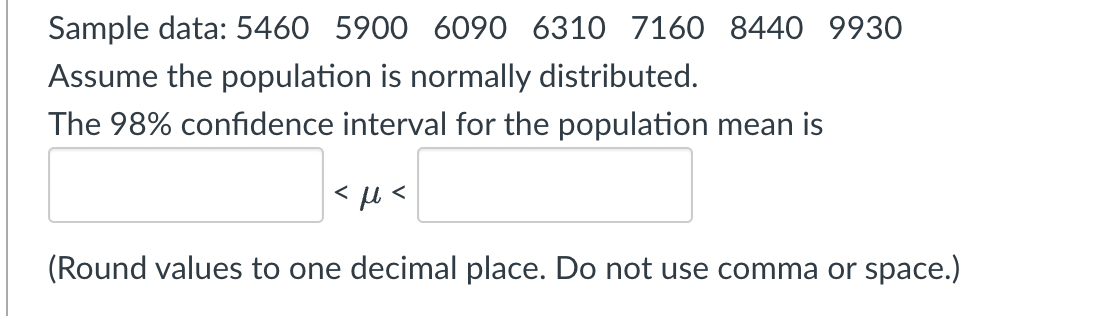 Sample data: 5460 5900 6090 6310 7160 8440 9930
Assume the population is normally distributed.
The 98% confidence interval for the population mean is
<με
(Round values to one decimal place. Do not use comma or space.)